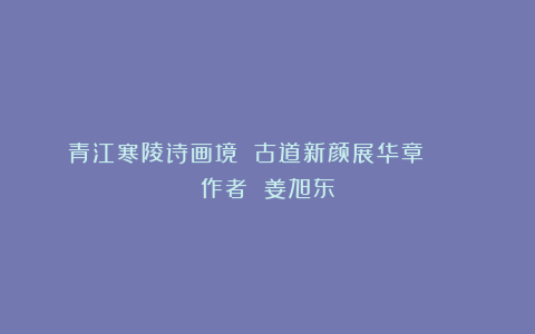青江寒陵诗画境 古道新颜展华章 || 作者 姜旭东