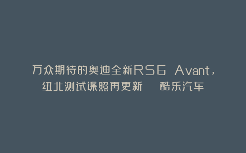万众期待的奥迪全新RS6 Avant，纽北测试谍照再更新 | 酷乐汽车