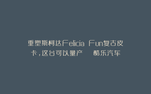 重塑斯柯达Felicia Fun复古皮卡，这台可以量产 | 酷乐汽车