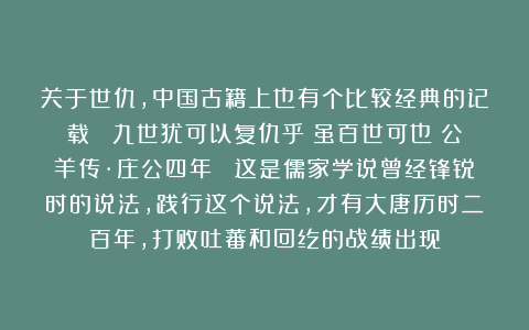 关于世仇，中国古籍上也有个比较经典的记载： 九世犹可以复仇乎？虽百世可也《公羊传·庄公四年》 这是儒家学说曾经锋锐时的说法，践行这个说法，才有大唐历时二百年，打败吐蕃和回纥的战绩出现
