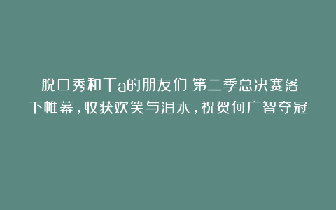 《脱口秀和Ta的朋友们》第二季总决赛落下帷幕，收获欢笑与泪水，祝贺何广智夺冠！