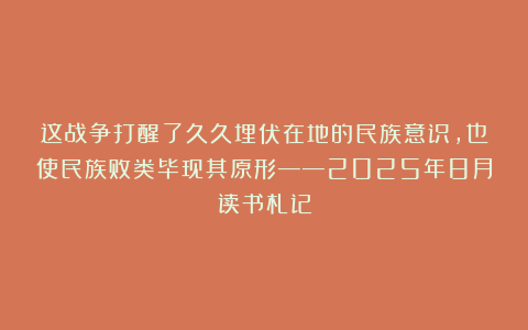 这战争打醒了久久埋伏在地的民族意识，也使民族败类毕现其原形——2025年8月读书札记