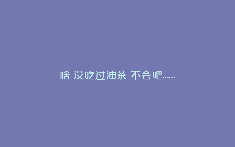 啥？没吃过油茶？不会吧……