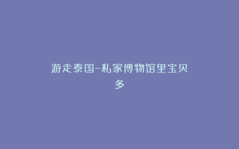 游走泰国–私家博物馆里宝贝多