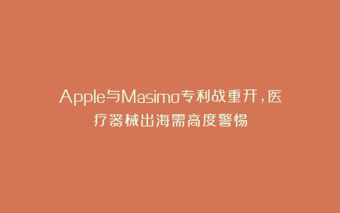 Apple与Masimo专利战重开，医疗器械出海需高度警惕