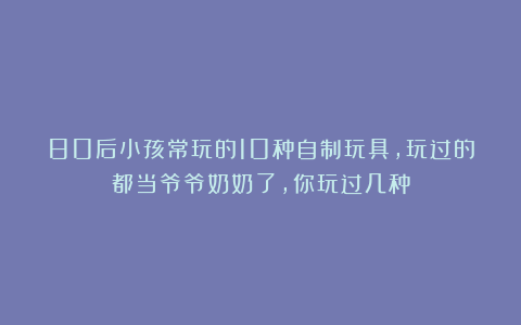 80后小孩常玩的10种自制玩具，玩过的都当爷爷奶奶了，你玩过几种