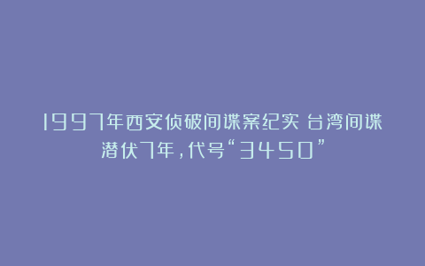 1997年西安侦破间谍案纪实：台湾间谍潜伏7年，代号“3450”