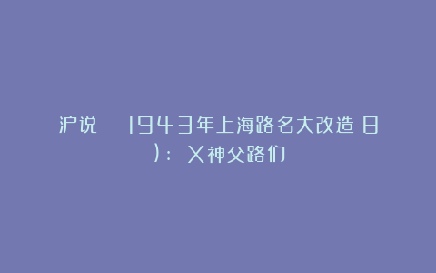 沪说 | 1943年上海路名大改造（8): X神父路们