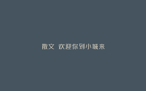 散文||欢迎你到小城来