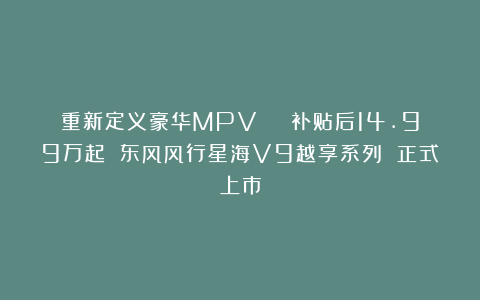 重新定义豪华MPV | 补贴后14.99万起 东风风行星海V9越享系列 正式上市