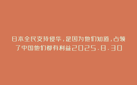 日本全民支持侵华，是因为他们知道，占领了中国他们都有利益2025.8.30