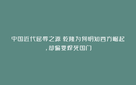中国近代屈辱之源！乾隆为何明知西方崛起，却偏要焊死国门
