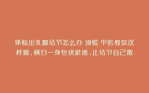 体检出乳腺结节怎么办？别慌！中医教你这样做，横扫一身包块淤堵，让结节自己散