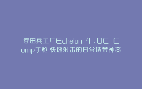 春田兵工厂Echelon 4.0C Comp手枪：快速射击的日常携带神器