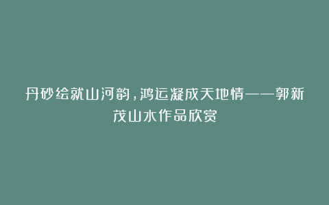 丹砂绘就山河韵，鸿运凝成天地情——郭新茂山水作品欣赏