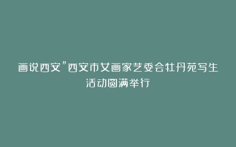 画说西安”西安市女画家艺委会牡丹苑写生活动圆满举行