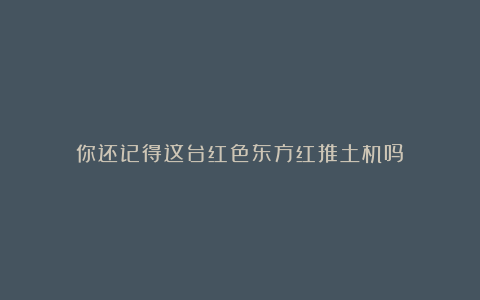 你还记得这台红色东方红推土机吗？