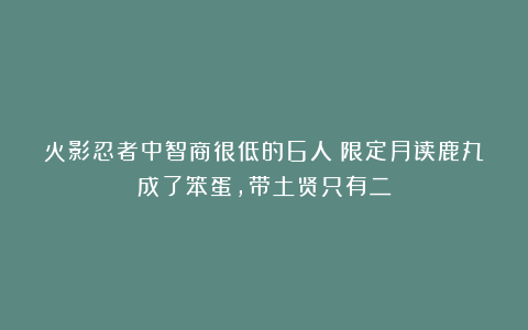 火影忍者中智商很低的6人：限定月读鹿丸成了笨蛋，带土贤只有二