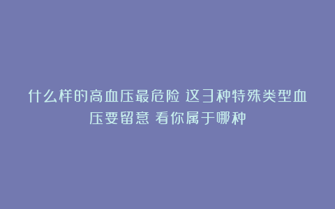 什么样的高血压最危险？这3种特殊类型血压要留意！看你属于哪种