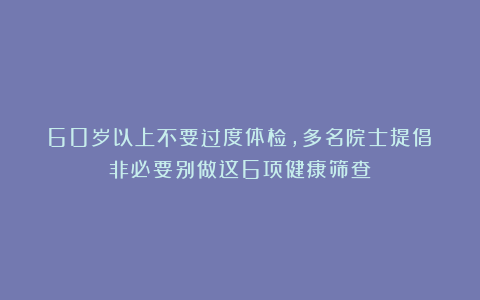 60岁以上不要过度体检，多名院士提倡：非必要别做这6项健康筛查