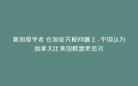 新加坡学者：在加征关税问题上，中国认为加拿大比美国欧盟更恶劣