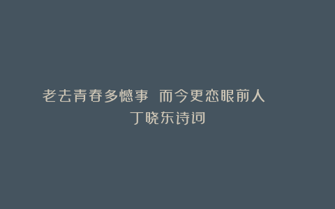 老去青春多憾事 而今更恋眼前人 || 丁晓东诗词