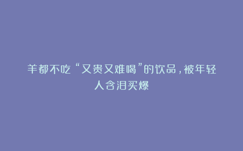 羊都不吃！“又贵又难喝”的饮品，被年轻人含泪买爆？