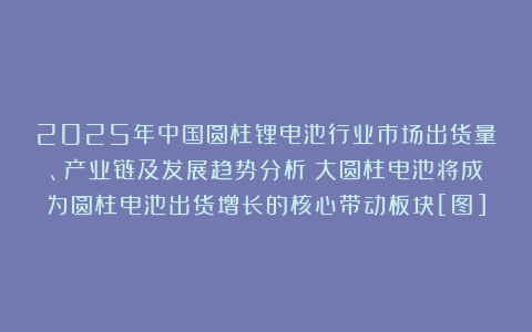 2025年中国圆柱锂电池行业市场出货量、产业链及发展趋势分析：大圆柱电池将成为圆柱电池出货增长的核心带动板块[图]