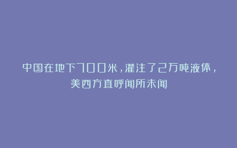 中国在地下700米，灌注了2万吨液体，美西方直呼闻所未闻
