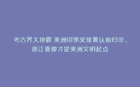 考古界大地震:美洲印第安排箫认祖归宗,浙江夏都才是美洲文明起点!