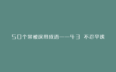 50个常被误用成语——43 不忍卒读
