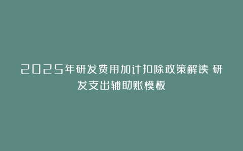 2025年研发费用加计扣除政策解读➕研发支出辅助账模板