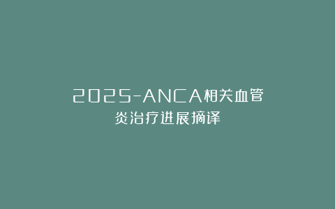 2025–ANCA相关血管炎治疗进展摘译