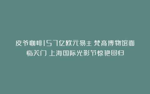 皮爷咖啡157亿欧元易主；梵高博物馆面临关门；上海国际光影节惊艳回归