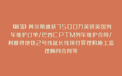 【新签】阿尔斯通获7500万英镑英国列车维护订单/巴西CPTM列车维护合同/利雅得地铁2号线延长线项目管理和施工监理顾问合同等