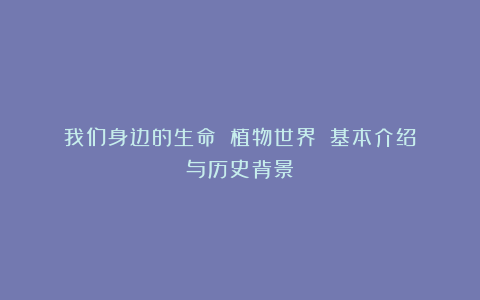我们身边的生命||植物世界||基本介绍与历史背景