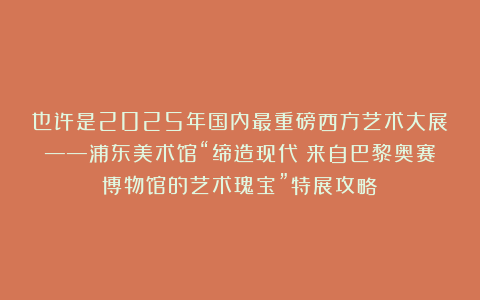 也许是2025年国内最重磅西方艺术大展——浦东美术馆“缔造现代：来自巴黎奥赛博物馆的艺术瑰宝”特展攻略