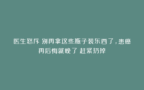医生怒斥：别再拿这些瓶子装东西了，患癌再后悔就晚了！赶紧扔掉