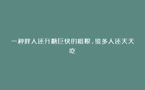 一种胖人还升糖巨快的粗粮，很多人还天天吃！