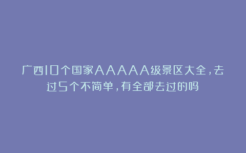 广西10个国家AAAAA级景区大全，去过5个不简单，有全部去过的吗？