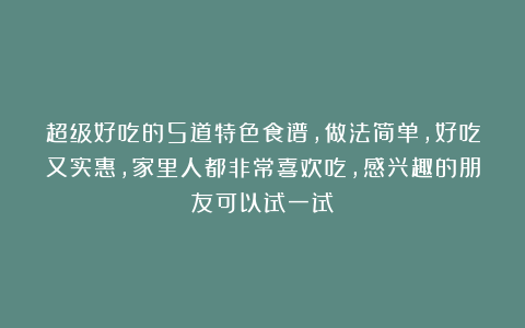 超级好吃的5道特色食谱，做法简单，好吃又实惠，家里人都非常喜欢吃，感兴趣的朋友可以试一试！