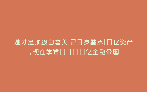 她才是顶级白富美！23岁继承10亿资产，现在掌管8700亿金融帝国