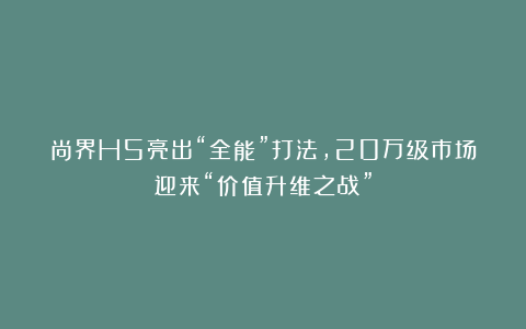 尚界H5亮出“全能”打法，20万级市场迎来“价值升维之战”