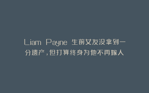 Liam Payne 生前女友没拿到一分遗产，但打算终身为他不再嫁人！