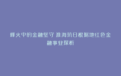 烽火中的金融坚守：淮海抗日根据地红色金融事业探析