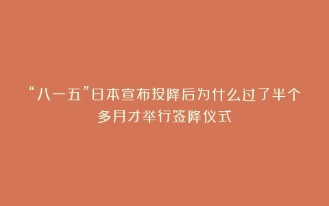 “八一五”日本宣布投降后为什么过了半个多月才举行签降仪式？