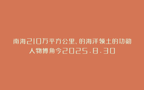南海210万平方公里、的海洋领土的功勋人物傅角今2025.8.30