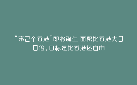 “第2个香港”即将诞生！面积比香港大30倍，目标是比香港还自由