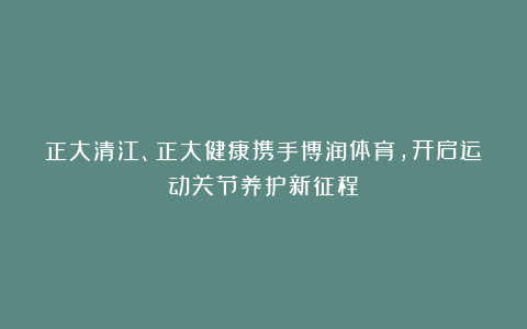 正大清江、正大健康携手博润体育，开启运动关节养护新征程
