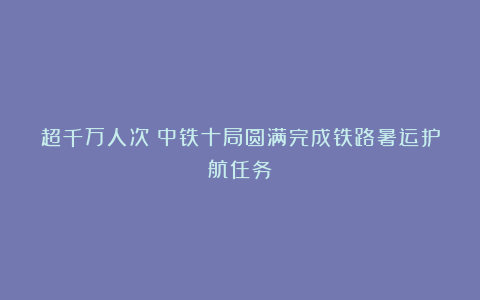 超千万人次!中铁十局圆满完成铁路暑运护航任务